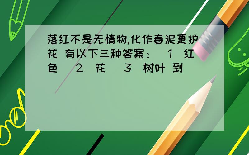 落红不是无情物,化作春泥更护花 有以下三种答案：（1）红色 （2）花 （3）树叶 到