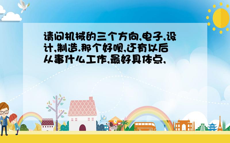 请问机械的三个方向,电子,设计,制造.那个好呗,还有以后从事什么工作,最好具体点,