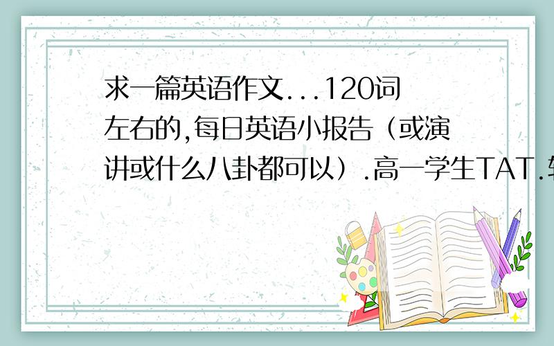 求一篇英语作文...120词左右的,每日英语小报告（或演讲或什么八卦都可以）.高一学生TAT.轮到我做值日报告了TAT.求一篇英语作文 关于陈奕迅的 120次左右上讲台演讲的 3-5分钟就好.TAT~