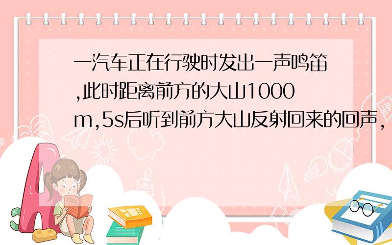 一汽车正在行驶时发出一声鸣笛,此时距离前方的大山1000m,5s后听到前方大山反射回来的回声,