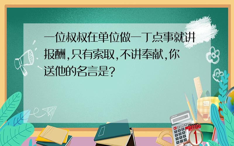 一位叔叔在单位做一丁点事就讲报酬,只有索取,不讲奉献,你送他的名言是?