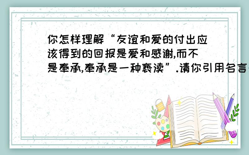 你怎样理解“友谊和爱的付出应该得到的回报是爱和感谢,而不是奉承,奉承是一种亵渎”.请你引用名言来...你怎样理解“友谊和爱的付出应该得到的回报是爱和感谢,而不是奉承,奉承是一种