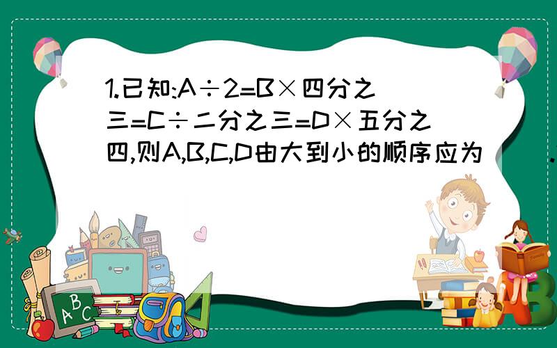 1.已知:A÷2=B×四分之三=C÷二分之三=D×五分之四,则A,B,C,D由大到小的顺序应为（ ）.2.A=五分之四×七分之六×九分之八×.×一百万零一分之一百万,那么A与0.003比,哪个大?3.下面四个算式中,最大的