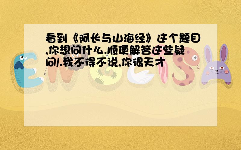 看到《阿长与山海经》这个题目,你想问什么.顺便解答这些疑问/.我不得不说,你很天才