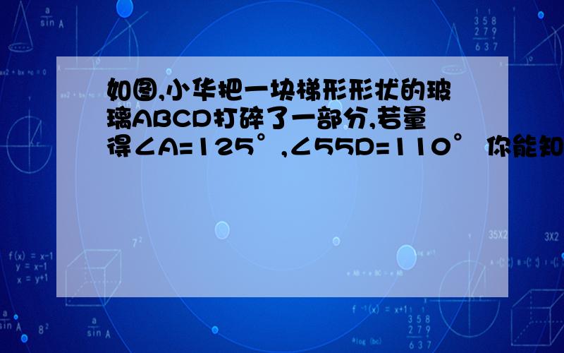 如图,小华把一块梯形形状的玻璃ABCD打碎了一部分,若量得∠A=125°,∠55D=110° 你能知道∠B和∠C为什么