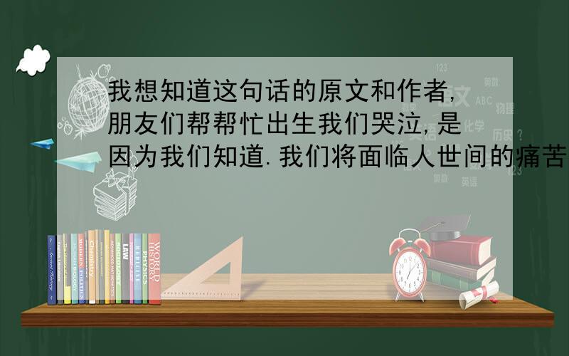 我想知道这句话的原文和作者,朋友们帮帮忙出生我们哭泣,是因为我们知道.我们将面临人世间的痛苦和悲楚!所以当我们死去时我们应该高兴.是因为我们远离了痛苦!能找到这句话的背景么,我