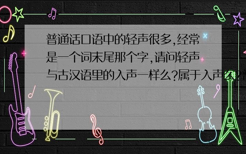 普通话口语中的轻声很多,经常是一个词末尾那个字,请问轻声与古汉语里的入声一样么?属于入声么?普通话口语中的轻声很多,经常是一个词末尾那个字,发音很短促,一带而过.例如西瓜,发音为x