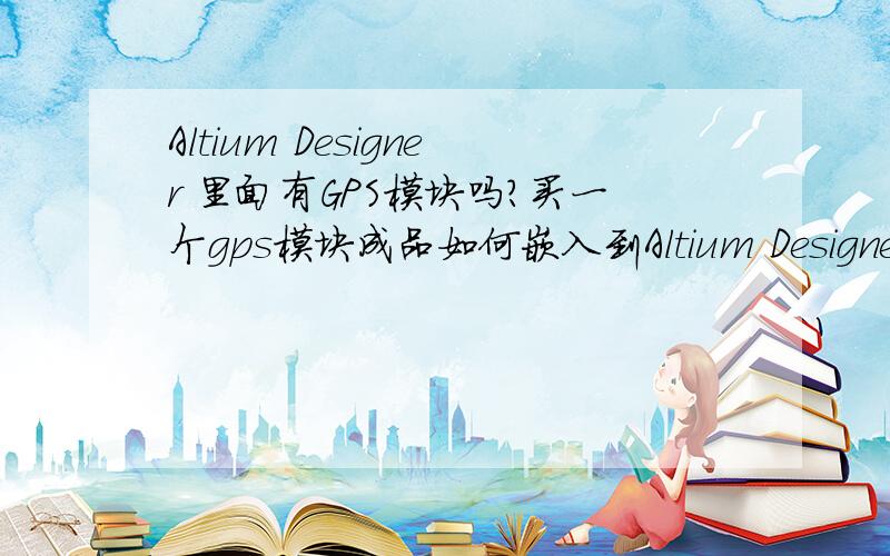 Altium Designer 里面有GPS模块吗?买一个gps模块成品如何嵌入到Altium Designer 里面制成pcb板?