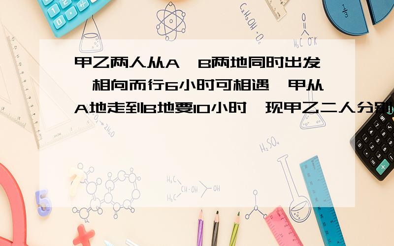 甲乙两人从A、B两地同时出发,相向而行6小时可相遇,甲从A地走到B地要10小时,现甲乙二人分别从A、B两地相向而行,甲在上午6时先出发,到达途中C地时,乙才从B地出发,当乙到达C地时是当日下午6