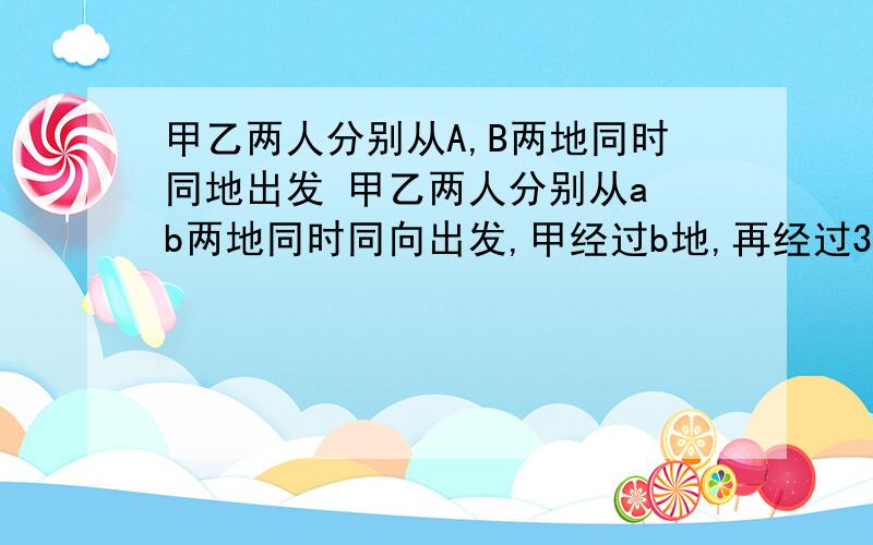 甲乙两人分别从A,B两地同时同地出发 甲乙两人分别从a b两地同时同向出发,甲经过b地,再经过3小时12分钟在c地追上乙,这时两人所走路程和为36千米,而a c两地的距离等于乙走5小时的路程,求a b