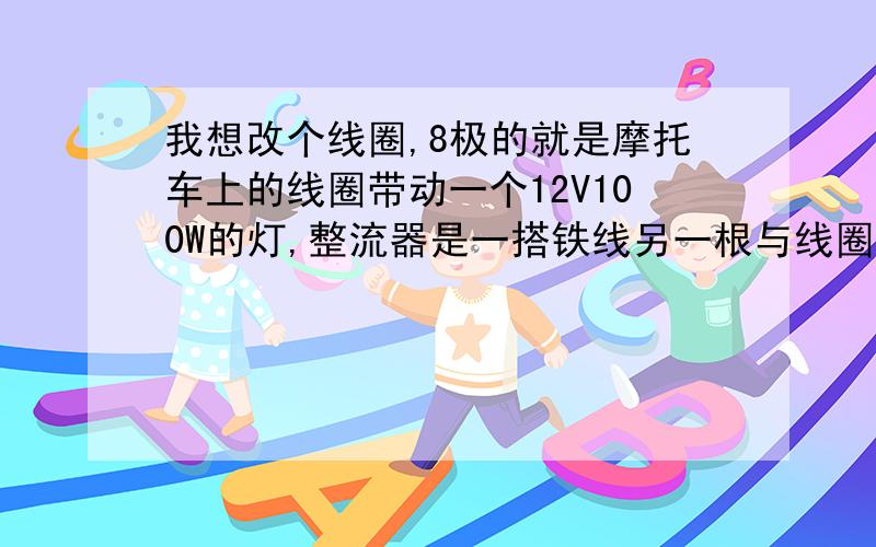 我想改个线圈,8极的就是摩托车上的线圈带动一个12V100W的灯,整流器是一搭铁线另一根与线圈出线接在一起磁铁的宽度3cm,我想知道绕发,原理,以及计算公式.我改了两个,一个不是太亮但电压电