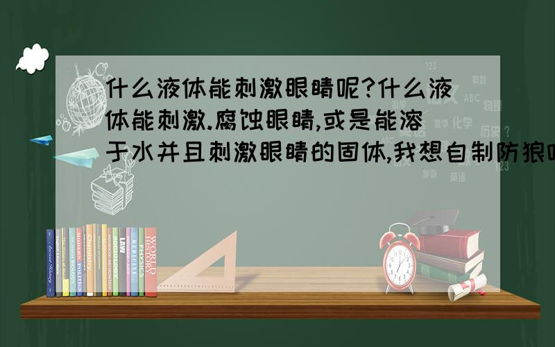 什么液体能刺激眼睛呢?什么液体能刺激.腐蚀眼睛,或是能溶于水并且刺激眼睛的固体,我想自制防狼喷雾,不知道该用什么材料,还有我应该用什么喷壶装防狼喷雾呢?,哪位哥哥姐姐帮帮妹妹,妹