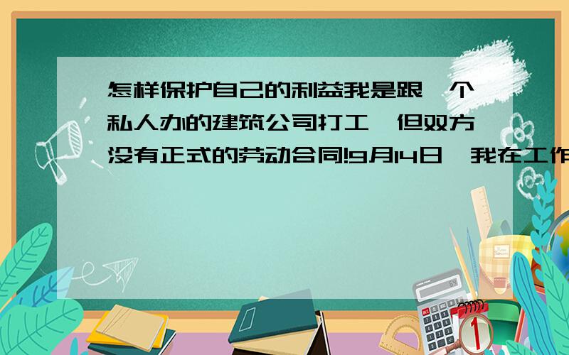 怎样保护自己的利益我是跟一个私人办的建筑公司打工,但双方没有正式的劳动合同!9月14日,我在工作中从脚手架摔下(不是我踩空,而是脚手架跨下),导致左脚粉碎性骨折,右脚小腿骨折,腰脊椎