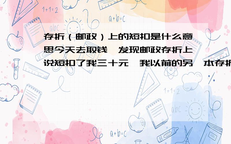 存折（邮政）上的短扣是什么意思今天去取钱,发现邮政存折上说短扣了我三十元,我以前的另一本存折从未见过这二字.