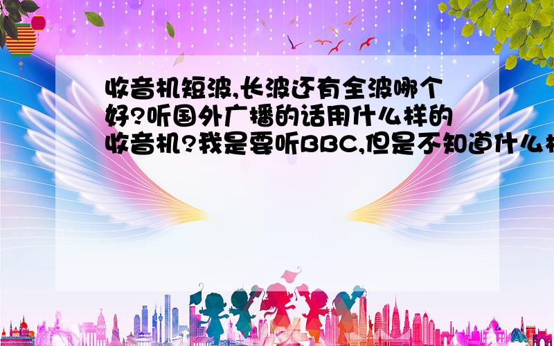 收音机短波,长波还有全波哪个好?听国外广播的话用什么样的收音机?我是要听BBC,但是不知道什么样的收音机适合,麻烦推荐一个,谢谢