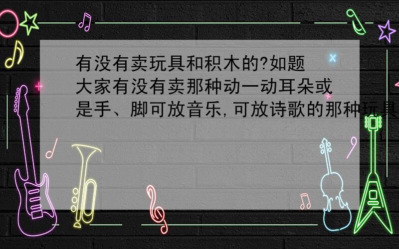 有没有卖玩具和积木的?如题 大家有没有卖那种动一动耳朵或是手、脚可放音乐,可放诗歌的那种玩具,或者知道哪里有卖的?还有有没有卖那种可插在一起的那种塑料积木?