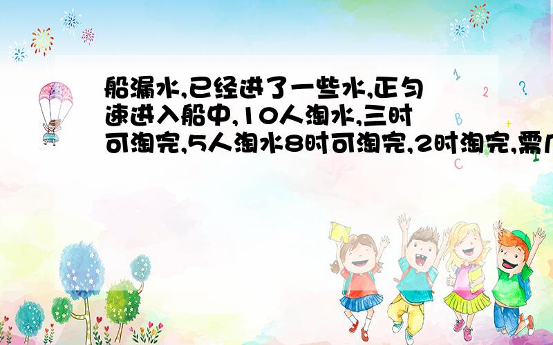 船漏水,已经进了一些水,正匀速进入船中,10人淘水,三时可淘完,5人淘水8时可淘完,2时淘完,需几人?