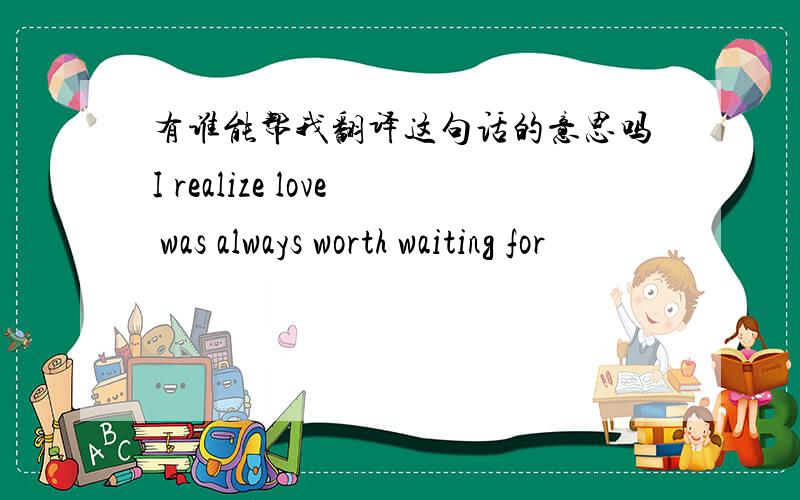 有谁能帮我翻译这句话的意思吗I realize love was always worth waiting for