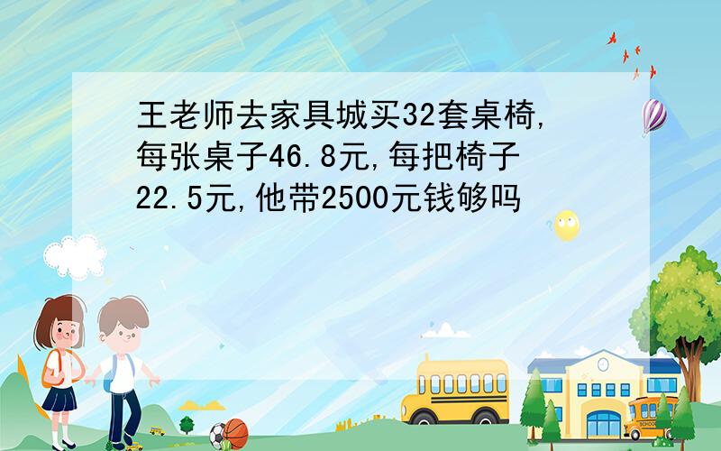 王老师去家具城买32套桌椅,每张桌子46.8元,每把椅子22.5元,他带2500元钱够吗