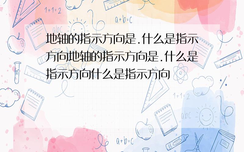 地轴的指示方向是.什么是指示方向地轴的指示方向是.什么是指示方向什么是指示方向