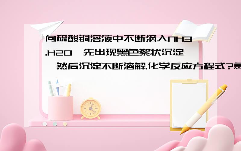 向硫酸铜溶液中不断滴入NH3.H2O,先出现黑色絮状沉淀,然后沉淀不断溶解.化学反应方程式?急