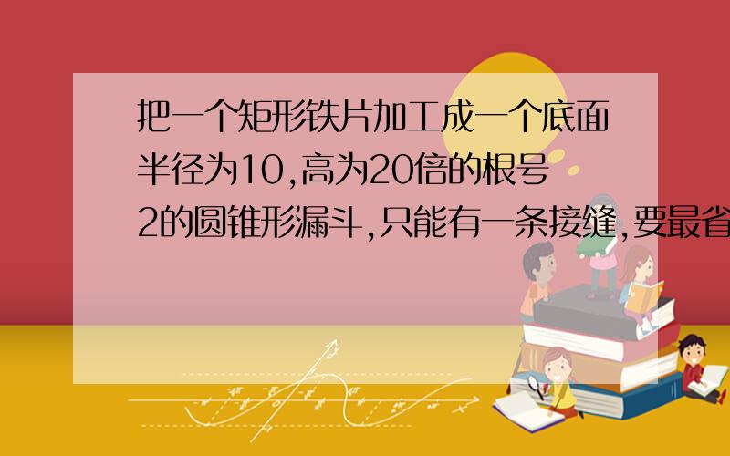 把一个矩形铁片加工成一个底面半径为10,高为20倍的根号2的圆锥形漏斗,只能有一条接缝,要最省料,矩形的长为多少答案长为45,宽为30,