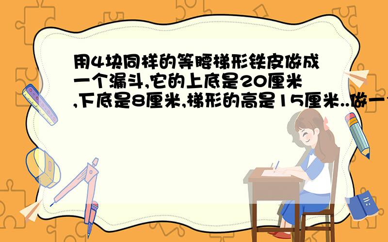 用4块同样的等腰梯形铁皮做成一个漏斗,它的上底是20厘米,下底是8厘米,梯形的高是15厘米..做一个漏斗需要铁皮多少平方厘米