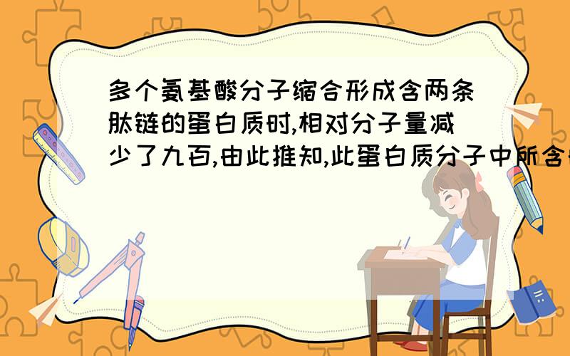 多个氨基酸分子缩合形成含两条肽链的蛋白质时,相对分子量减少了九百,由此推知,此蛋白质分子中所含的...多个氨基酸分子缩合形成含两条肽链的蛋白质时,相对分子量减少了九百,由此推知,