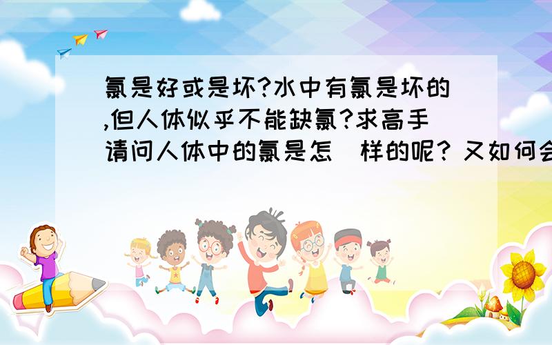 氯是好或是坏?水中有氯是坏的,但人体似乎不能缺氯?求高手请问人体中的氯是怎麼样的呢？又如何会缺乏和如何取得？感恩