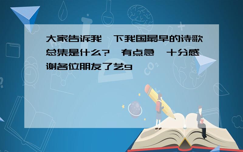 大家告诉我一下我国最早的诗歌总集是什么?　有点急,十分感谢各位朋友了艺9