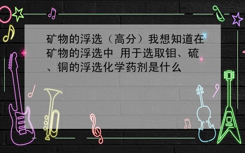 矿物的浮选（高分）我想知道在矿物的浮选中 用于选取钼、硫、铜的浮选化学药剂是什么