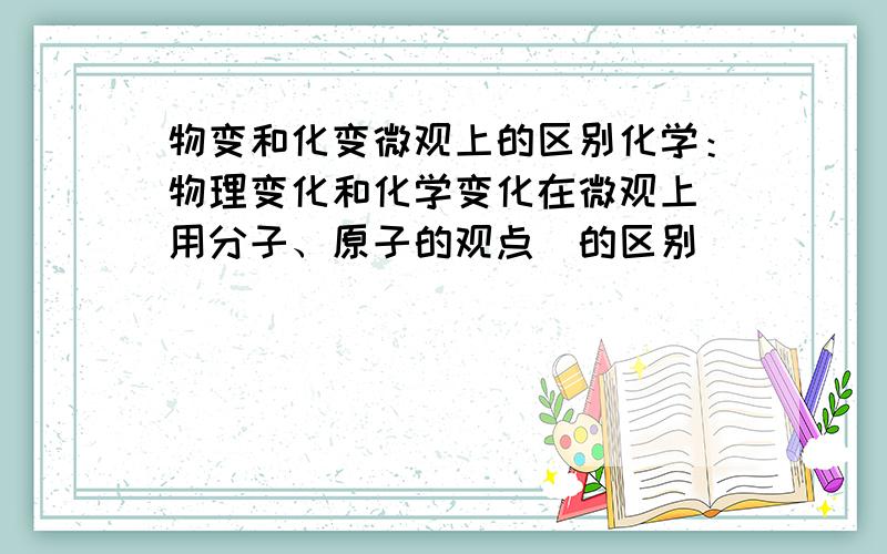 物变和化变微观上的区别化学：物理变化和化学变化在微观上（用分子、原子的观点）的区别