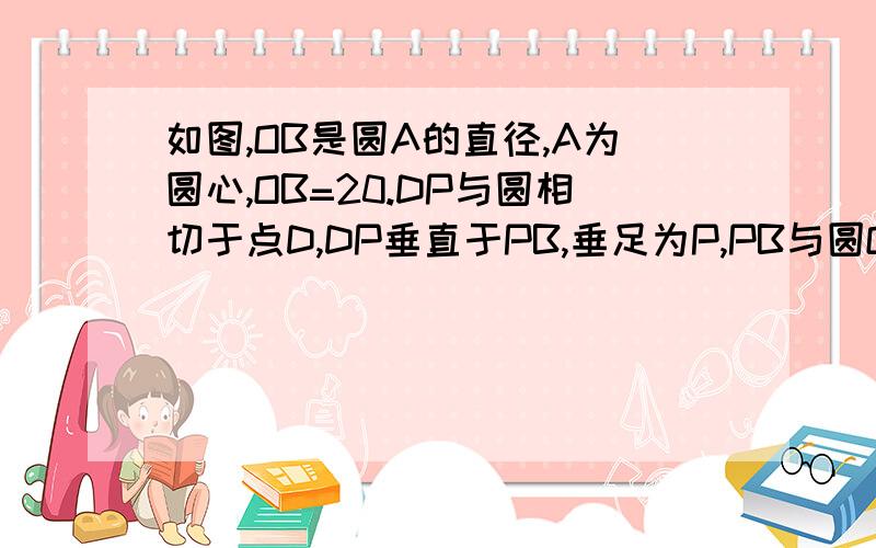 如图,OB是圆A的直径,A为圆心,OB=20.DP与圆相切于点D,DP垂直于PB,垂足为P,PB与圆O交与点C,PD=8.1 求BC的如图,OB是圆A的直径,A为圆心,OB=20.DP与圆相切于点D,DP垂直于PB,垂足为P,PB与圆O交与点C,PD=8.（1）