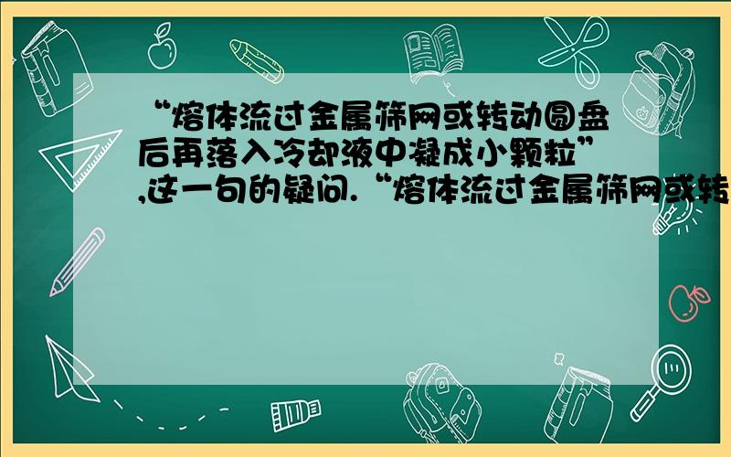 “熔体流过金属筛网或转动圆盘后再落入冷却液中凝成小颗粒”,这一句的疑问.“熔体流过金属筛网或转动圆盘后再落入冷却液中凝成小颗粒”,如何保证它不成金属丝,而是成颗粒?如何保证