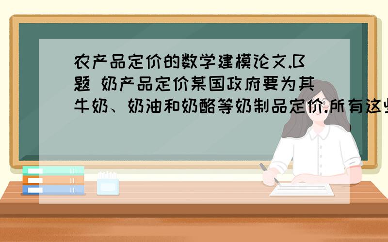 农产品定价的数学建模论文.B题 奶产品定价某国政府要为其牛奶、奶油和奶酪等奶制品定价.所有这些产品都直接或间接的来自国家的原奶生产.原奶首先要分离成脂肪和奶粉两种组合,去掉生