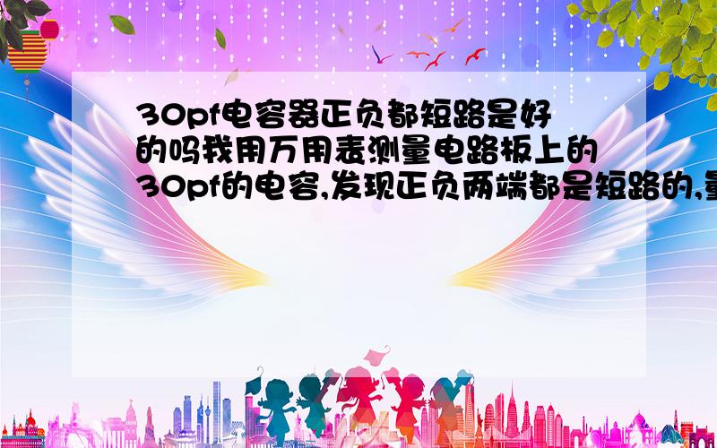 30pf电容器正负都短路是好的吗我用万用表测量电路板上的30pf的电容,发现正负两端都是短路的,量旁边的一个规格的电容则不导通.是否可以说明第一个电容坏了吗?