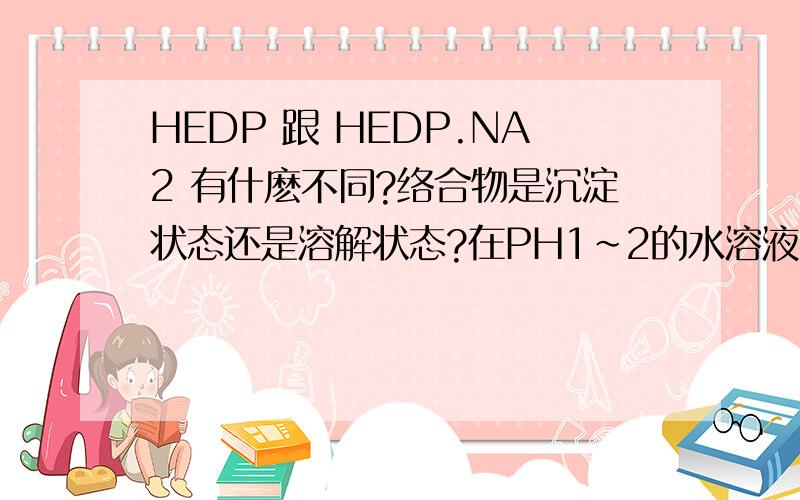 HEDP 跟 HEDP.NA2 有什麽不同?络合物是沉淀状态还是溶解状态?在PH1～2的水溶液中,使用HEDP络合Fe2+ 还有Fe3+离子 ,络合物会不会产生沉淀状态,或者是水解状态?另外HEDP 跟 HEDP.NA2 具体有什麽不同,效