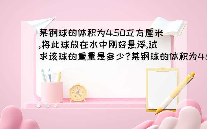 某钢球的体积为450立方厘米,将此球放在水中刚好悬浮,试求该球的重量是多少?某钢球的体积为450立方厘米,将此球放在水中刚好悬浮,试求该球的重量是多少?钢球的空心部分体积是多少?球在水