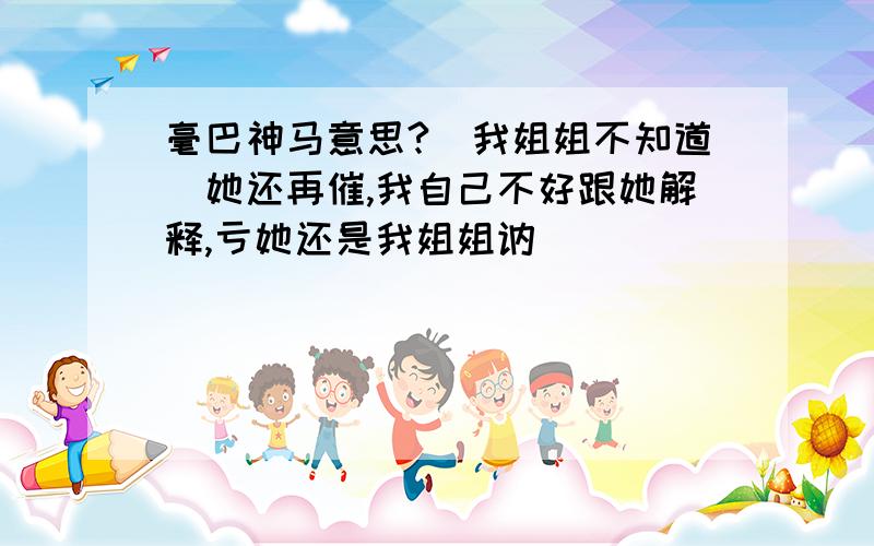 毫巴神马意思?（我姐姐不知道）她还再催,我自己不好跟她解释,亏她还是我姐姐讷