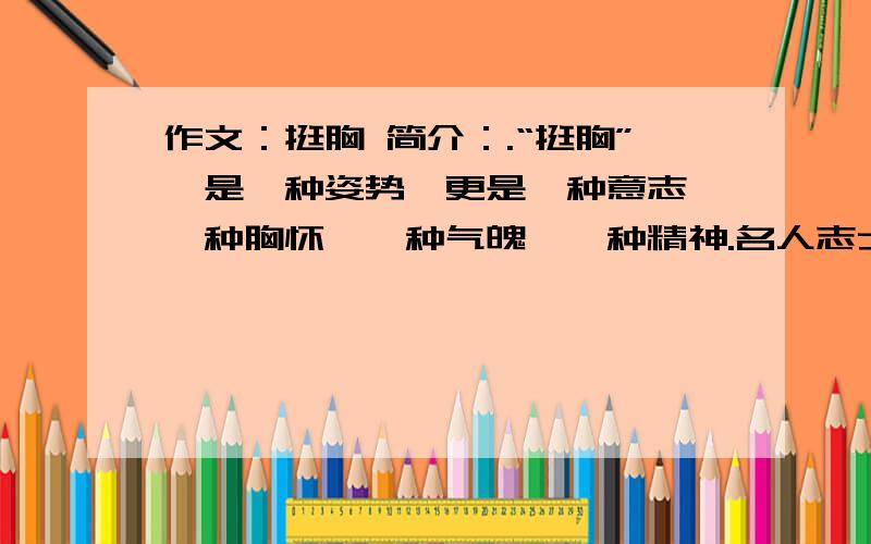 作文：挺胸 简介：.“挺胸”,是一种姿势,更是一种意志,一种胸怀,一种气魄,一种精神.名人志士“挺胸”奋斗的事迹,伟大祖国“挺胸”站立的历史,向你展现了“挺胸”的丰富含义.面对困境,