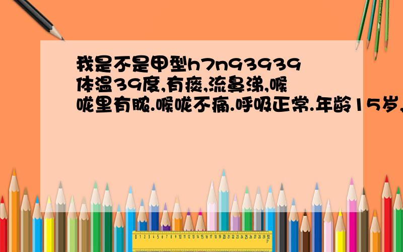 我是不是甲型h7n93939体温39度,有痰,流鼻涕,喉咙里有脓.喉咙不痛.呼吸正常.年龄15岁,男性