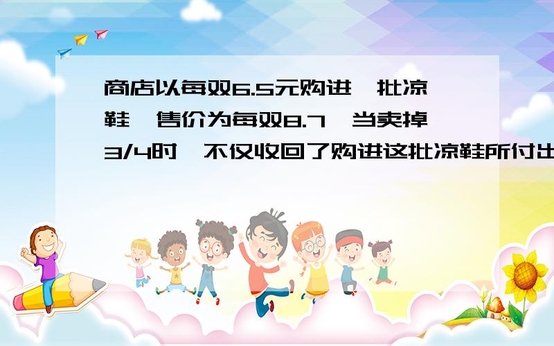 商店以每双6.5元购进一批凉鞋,售价为每双8.7,当卖掉3/4时,不仅收回了购进这批凉鞋所付出的钱,而且还获利20元.这批凉鞋有多少双?