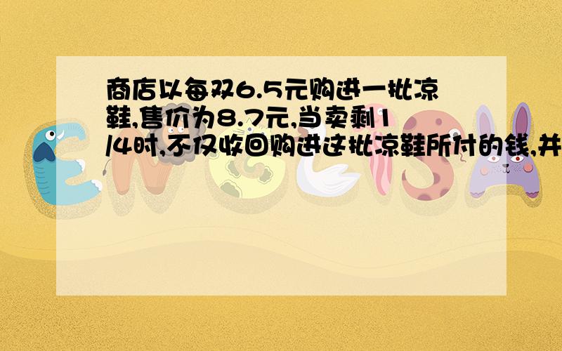 商店以每双6.5元购进一批凉鞋,售价为8.7元,当卖剩1/4时,不仅收回购进这批凉鞋所付的钱,并且获利20元,这批凉鞋共有多少双?800双 - -.