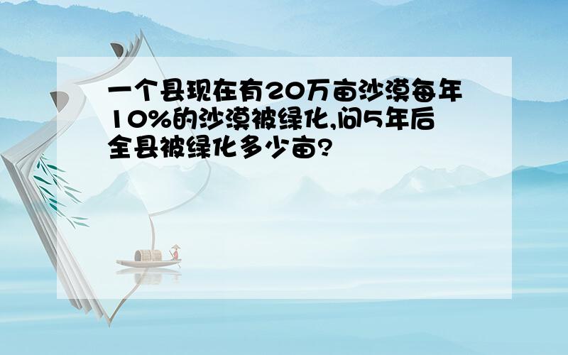 一个县现在有20万亩沙漠每年10%的沙漠被绿化,问5年后全县被绿化多少亩?