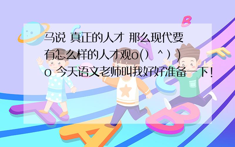 马说 真正的人才 那么现代要有怎么样的人才观o(）＾）)o 今天语文老师叫我好好准备一下!