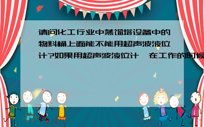 请问化工行业中蒸馏塔设备中的物料桶上面能不能用超声波液位计?如果用超声波液位计,在工作的时候会不会有水珠状的东西凝结在液位计的探头上?