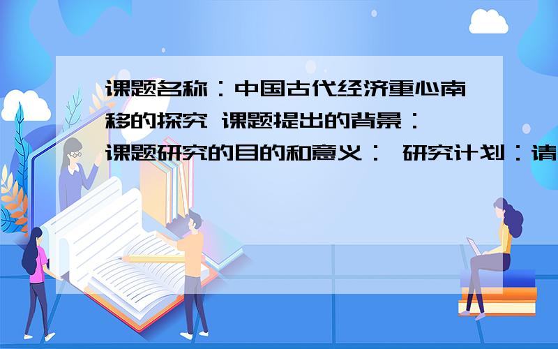 课题名称：中国古代经济重心南移的探究 课题提出的背景： 课题研究的目的和意义： 研究计划：请大家帮帮忙,急... ...