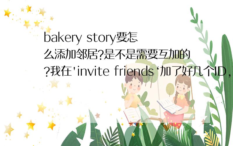 bakery story要怎么添加邻居?是不是需要互加的?我在'invite friends‘加了好几个ID,可是在'neighborhood'一个邻居也没有啊,是不是需要互加啊?我ID是63245896