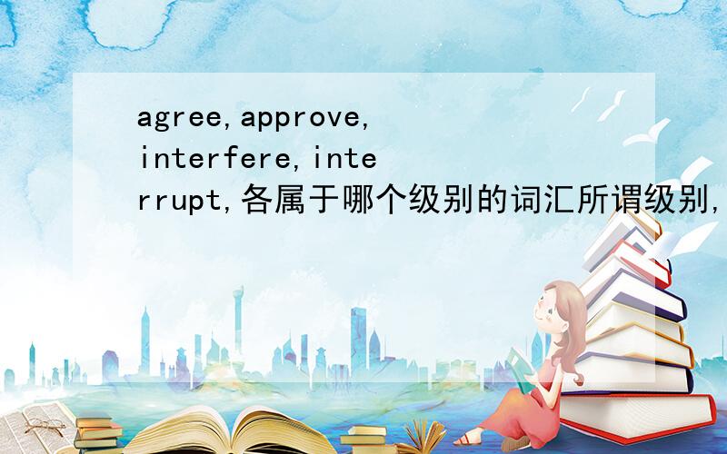 agree,approve,interfere,interrupt,各属于哪个级别的词汇所谓级别,例如,英语四级 英语六级等