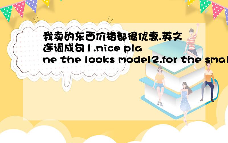 我卖的东西价格都很优惠.英文连词成句1.nice plane the looks model2.for the small skirt is you3.trip how your is4..has on afternoon she music tuesday5.teacher fun our is english great